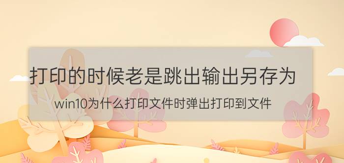 打印的时候老是跳出输出另存为 win10为什么打印文件时弹出打印到文件？